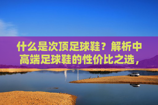 什么是次顶足球鞋?解析中高端足球鞋的性价比之选,次顶足球鞋,中高端性价比之选 什么是次顶足球鞋?解析中高端足球鞋的性价比之选,次顶足球鞋,中高端性价比之选