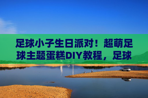 足球小子生日派对!超萌足球主题蛋糕DIY教程,足球小子生日派对,超萌足球主题蛋糕DIY教程 足球小子生日派对!超萌足球主题蛋糕DIY教程,足球小子生日派对,超萌足球主题蛋糕DIY教程