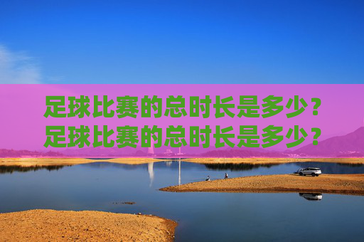 足球比赛的总时长是多少?足球比赛的总时长是多少? 足球比赛的总时长是多少?足球比赛的总时长是多少?