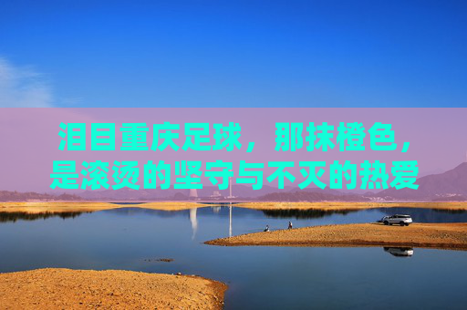 泪目重庆足球,那抹橙色,是滚烫的坚守与不灭的热爱 泪目重庆足球,那抹橙色,是滚烫的坚守与不灭的热爱
