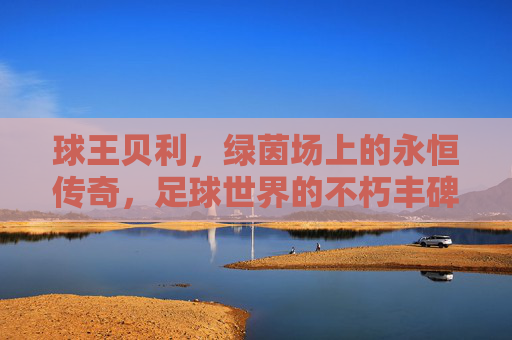 球王贝利，绿茵场上的永恒传奇，足球世界的不朽丰碑，球王贝利，绿茵场永恒传奇，足球不朽丰碑