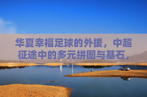 华夏幸福足球的外援,中超征途中的多元拼图与基石,华夏幸福外援,中超征途的多元拼图与基石 华夏幸福足球的外援,中超征途中的多元拼图与基石,华夏幸福外援,中超征途的多元拼图与基石