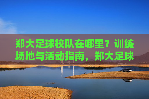 郑大足球校队在哪里?训练场地与活动指南,郑大足球校队训练场地与活动指南 郑大足球校队在哪里?训练场地与活动指南,郑大足球校队训练场地与活动指南