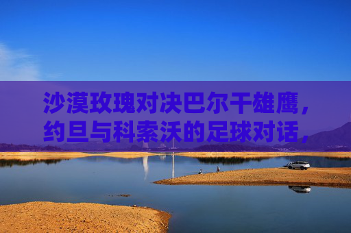 沙漠玫瑰对决巴尔干雄鹰，约旦与科索沃的足球对话，沙漠玫瑰对决巴尔干雄鹰，约旦与科索沃足球对话