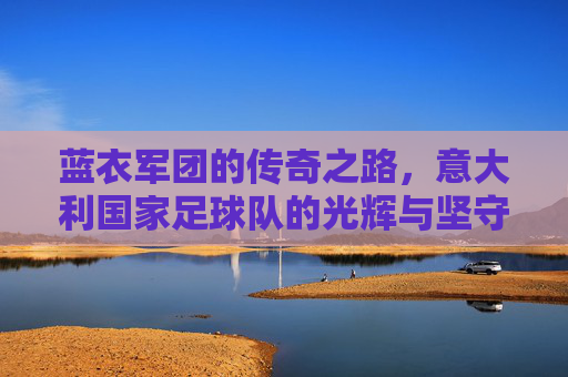 蓝衣军团的传奇之路，意大利国家足球队的光辉与坚守，蓝衣军团，传奇之路上的光辉与坚守