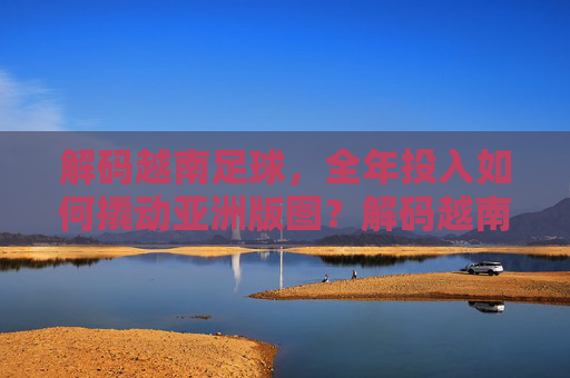 解码越南足球，全年投入如何撬动亚洲版图？解码越南足球，全年投入撬动亚洲版图