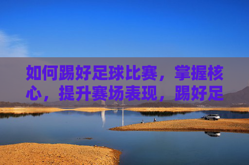 如何踢好足球比赛，掌握核心，提升赛场表现，踢好足球，掌握核心，提升赛场表现