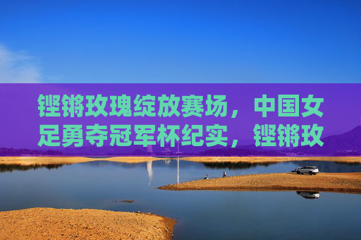 铿锵玫瑰绽放赛场，中国女足勇夺冠军杯纪实，铿锵玫瑰勇夺冠军杯