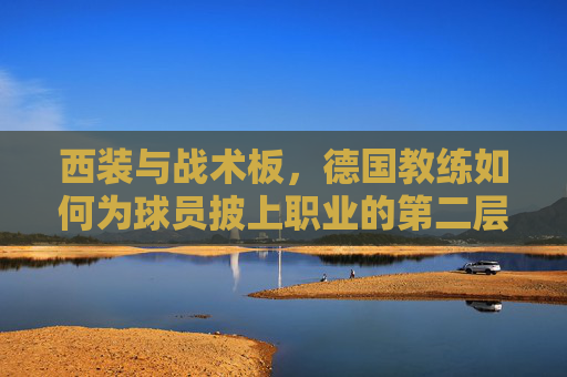 西装与战术板,德国教练如何为球员披上职业的第二层皮肤,西装与战术板,德国教练为球员披上职业第二层皮肤 西装与战术板,德国教练如何为球员披上职业的第二层皮肤,西装与战术板,德国教练为球员披上职业第二层皮肤