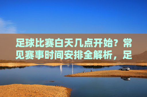 足球比赛白天几点开始？常见赛事时间安排全解析，足球比赛白天开始时间与常见赛事时间安排全解析