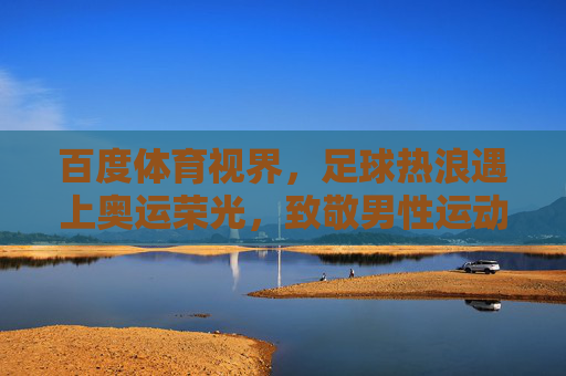 百度体育视界，足球热浪遇上奥运荣光，致敬男性运动员的赛场传奇，足球热浪遇上奥运荣光，致敬男性运动员的赛场传奇