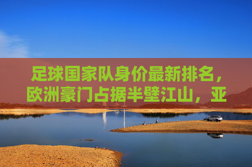 足球国家队身价最新排名,欧洲豪门占据半壁江山,亚洲球队崛起引关注,国家队身价最新排名,欧洲豪门半壁江山,亚洲球队强势崛起 足球国家队身价最新排名,欧洲豪门占据半壁江山,亚洲球队崛起引关注,国家队身价最新排名,欧洲豪门半壁江山,亚洲球队强势崛起