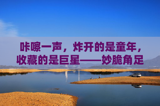 咔嚓一声,炸开的是童年,收藏的是巨星——妙脆角足球巨星卡里的足球梦,咔嚓炸开童年,妙脆角巨星卡里的足球梦 咔嚓一声,炸开的是童年,收藏的是巨星——妙脆角足球巨星卡里的足球梦,咔嚓炸开童年,妙脆角巨星卡里的足球梦