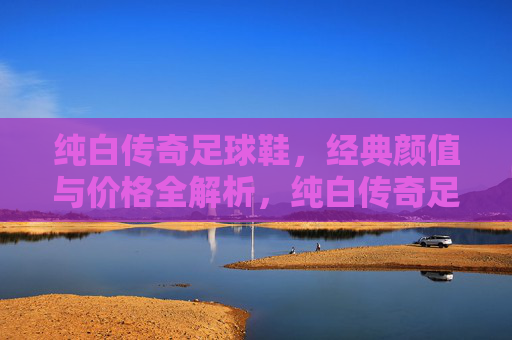 纯白传奇足球鞋,经典颜值与价格全解析,纯白传奇足球鞋,经典颜值与价格全解析 纯白传奇足球鞋,经典颜值与价格全解析,纯白传奇足球鞋,经典颜值与价格全解析