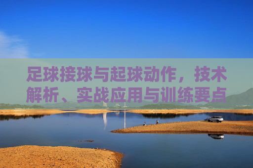 足球接球与起球动作,技术解析、实战应用与训练要点,足球接球与起球动作,技术解析、实战应用与训练要点 足球接球与起球动作,技术解析、实战应用与训练要点,足球接球与起球动作,技术解析、实战应用与训练要点