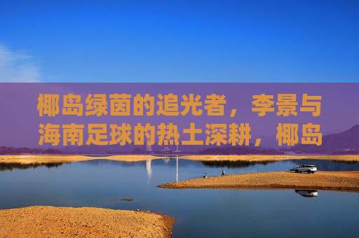 椰岛绿茵的追光者,李景与海南足球的热土深耕,椰岛追光者李景,深耕海南足球热土 椰岛绿茵的追光者,李景与海南足球的热土深耕,椰岛追光者李景,深耕海南足球热土