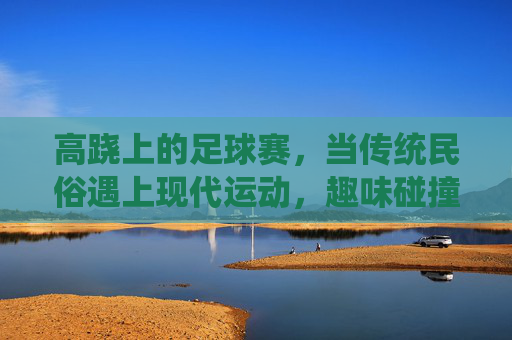 高跷上的足球赛,当传统民俗遇上现代运动,趣味碰撞点燃赛场激情,高跷足球,传统与现代的趣味碰撞 高跷上的足球赛,当传统民俗遇上现代运动,趣味碰撞点燃赛场激情,高跷足球,传统与现代的趣味碰撞