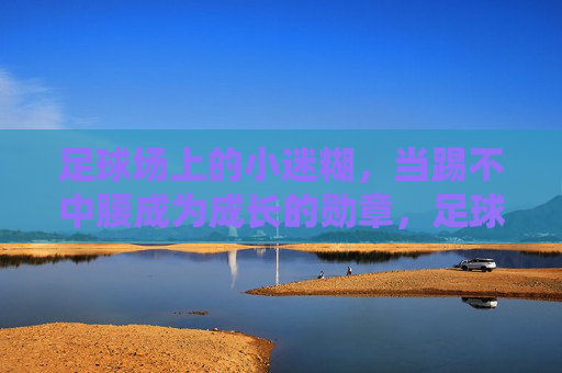 足球场上的小迷糊，当踢不中腰成为成长的勋章，足球小迷糊，踢不中腰，成长的勋章