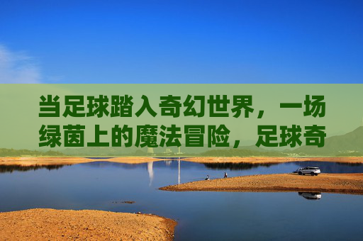 当足球踏入奇幻世界，一场绿茵上的魔法冒险，足球奇幻，绿茵魔法冒险