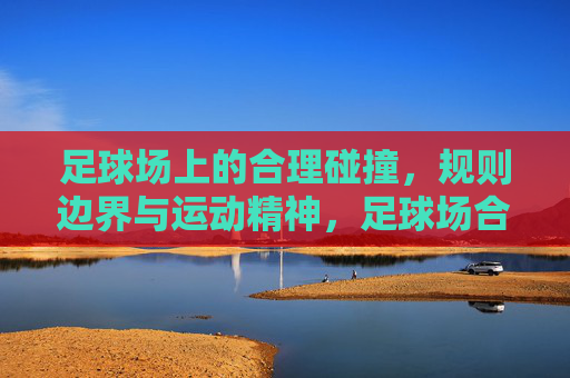 足球场上的合理碰撞，规则边界与运动精神，足球场合理碰撞，规则边界与运动精神