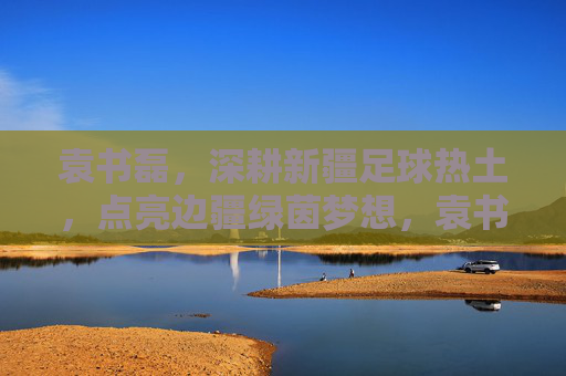袁书磊,深耕新疆足球热土,点亮边疆绿茵梦想,袁书磊深耕新疆足球热土,点亮边疆绿茵梦想 袁书磊,深耕新疆足球热土,点亮边疆绿茵梦想,袁书磊深耕新疆足球热土,点亮边疆绿茵梦想