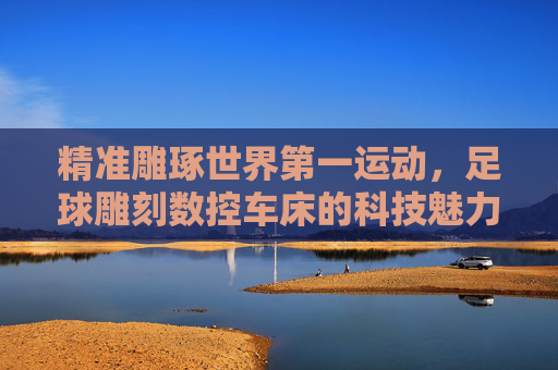 精准雕琢世界第一运动,足球雕刻数控车床的科技魅力 精准雕琢世界第一运动,足球雕刻数控车床的科技魅力