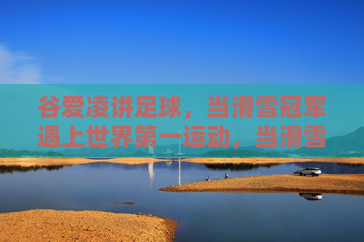 谷爱凌讲足球,当滑雪冠军遇上世界第一运动,当滑雪冠军遇上世界第一运动,谷爱凌讲足球 谷爱凌讲足球,当滑雪冠军遇上世界第一运动,当滑雪冠军遇上世界第一运动,谷爱凌讲足球