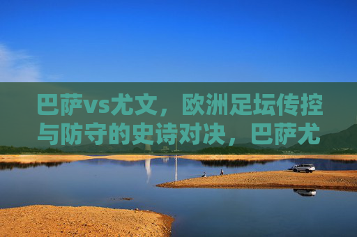 巴萨vs尤文，欧洲足坛传控与防守的史诗对决，巴萨尤文传控防守史诗对决