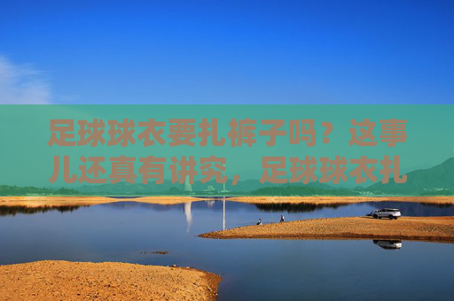 足球球衣要扎裤子吗?这事儿还真有讲究,足球球衣扎不扎裤子?真有讲究! 足球球衣要扎裤子吗?这事儿还真有讲究,足球球衣扎不扎裤子?真有讲究!