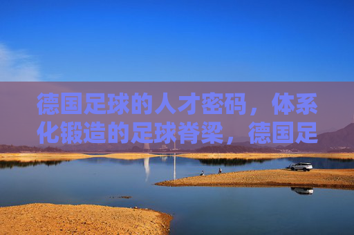 德国足球的人才密码,体系化锻造的足球脊梁,德国足球人才密码,体系化锻造的脊梁 德国足球的人才密码,体系化锻造的足球脊梁,德国足球人才密码,体系化锻造的脊梁
