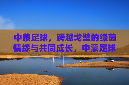 中蒙足球，跨越戈壁的绿茵情缘与共同成长，中蒙足球，跨越戈壁的绿茵情缘与共同成长