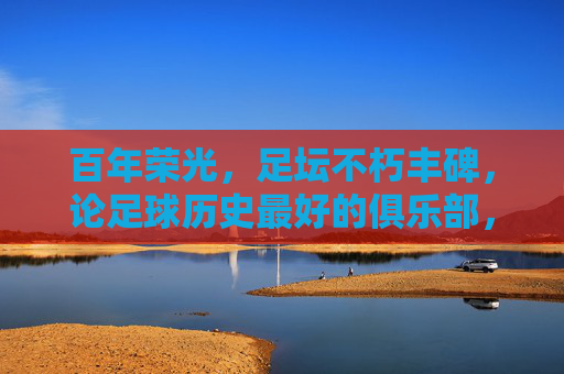 百年荣光,足坛不朽丰碑,论足球历史最好的俱乐部,百年足坛丰碑,足球历史最佳俱乐部 百年荣光,足坛不朽丰碑,论足球历史最好的俱乐部,百年足坛丰碑,足球历史最佳俱乐部