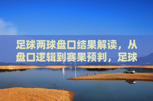 足球两球盘口结果解读,从盘口逻辑到赛果预判,足球两球盘口逻辑与赛果预判解读 足球两球盘口结果解读,从盘口逻辑到赛果预判,足球两球盘口逻辑与赛果预判解读