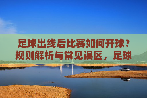 足球出线后比赛如何开球?规则解析与常见误区,足球出线后比赛开球规则解析与常见误区 足球出线后比赛如何开球?规则解析与常见误区,足球出线后比赛开球规则解析与常见误区