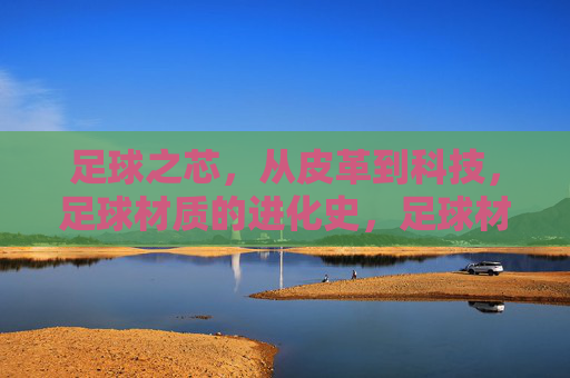 足球之芯,从皮革到科技,足球材质的进化史,足球材质的进化,从皮革到科技 足球之芯,从皮革到科技,足球材质的进化史,足球材质的进化,从皮革到科技