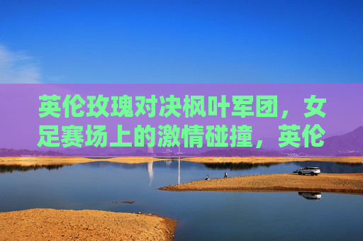 英伦玫瑰对决枫叶军团,女足赛场上的激情碰撞,英伦玫瑰VS枫叶军团,女足巅峰对决 英伦玫瑰对决枫叶军团,女足赛场上的激情碰撞,英伦玫瑰VS枫叶军团,女足巅峰对决