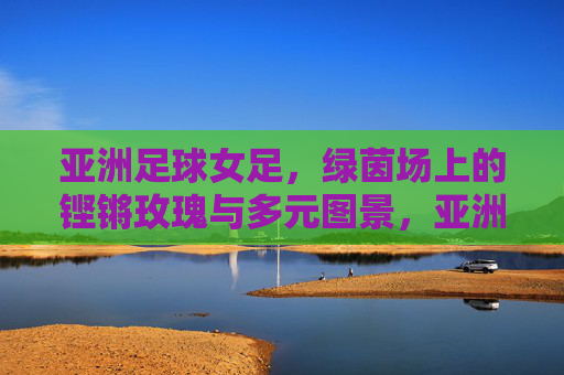 亚洲足球女足,绿茵场上的铿锵玫瑰与多元图景,亚洲女足,铿锵玫瑰绽放的多元绿茵图景 亚洲足球女足,绿茵场上的铿锵玫瑰与多元图景,亚洲女足,铿锵玫瑰绽放的多元绿茵图景