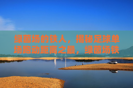 绿茵场的铁人,揭秘足球单场跑动距离之最,绿茵场铁人,揭秘足球单场跑动距离之最 绿茵场的铁人,揭秘足球单场跑动距离之最,绿茵场铁人,揭秘足球单场跑动距离之最