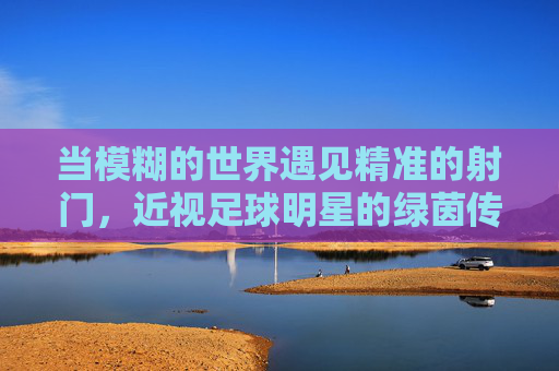 当模糊的世界遇见精准的射门，近视足球明星的绿茵传奇，近视星辉，模糊视界下的精准绿茵传奇