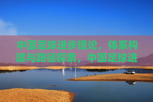 中国足球进步理论,体系构建与路径探索,中国足球进步理论,体系构建与路径探索 中国足球进步理论,体系构建与路径探索,中国足球进步理论,体系构建与路径探索