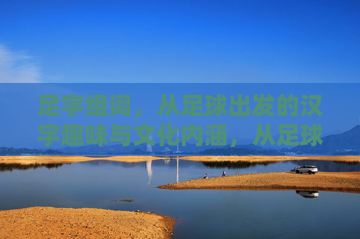 足字组词，从足球出发的汉字趣味与文化内涵，从足球到汉字，足字的组词趣味与文化内涵
