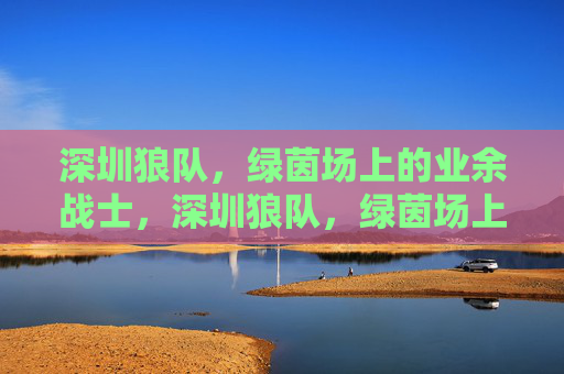 深圳狼队,绿茵场上的业余战士,深圳狼队,绿茵场上的业余战士 深圳狼队,绿茵场上的业余战士,深圳狼队,绿茵场上的业余战士