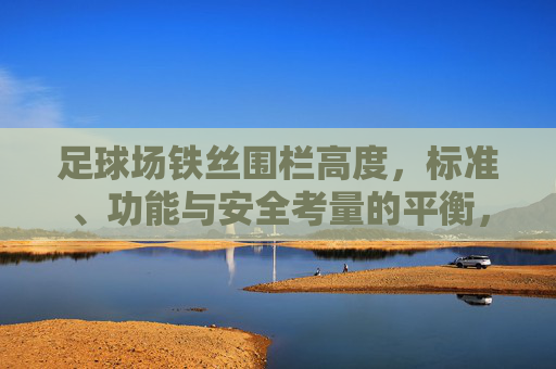 足球场铁丝围栏高度,标准、功能与安全考量的平衡,足球场铁丝围栏高度,标准、功能与安全的平衡 足球场铁丝围栏高度,标准、功能与安全考量的平衡,足球场铁丝围栏高度,标准、功能与安全的平衡
