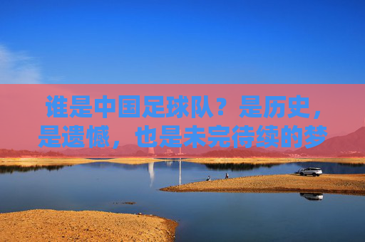 谁是中国足球队?是历史,是遗憾,也是未完待续的梦,谁是中国足球队?历史、遗憾与未完待续的梦 谁是中国足球队?是历史,是遗憾,也是未完待续的梦,谁是中国足球队?历史、遗憾与未完待续的梦