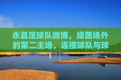 永昌足球队微博,绿茵场外的第二主场,连接球队与球迷的情感纽带,永昌足球队微博,绿茵场外的第二主场,球迷情感纽带 永昌足球队微博,绿茵场外的第二主场,连接球队与球迷的情感纽带,永昌足球队微博,绿茵场外的第二主场,球迷情感纽带