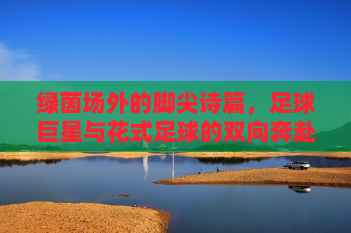 绿茵场外的脚尖诗篇，足球巨星与花式足球的双向奔赴，脚尖诗篇，巨星与花式足球的双向奔赴