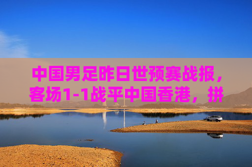 中国男足昨日世预赛战报,客场1-1战平中国香港,拼劲十足但进攻破题仍待解,中国男足世预赛客场1-1战平中国香港 拼劲足进攻仍待破题 中国男足昨日世预赛战报,客场1-1战平中国香港,拼劲十足但进攻破题仍待解,中国男足世预赛客场1-1战平中国香港 拼劲足进攻仍待破题