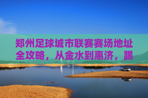 郑州足球城市联赛赛场地址全攻略，从金水到惠济，踢球不迷路！郑州足球城市联赛赛场地址全攻略，从金水到惠济，踢球不迷路！