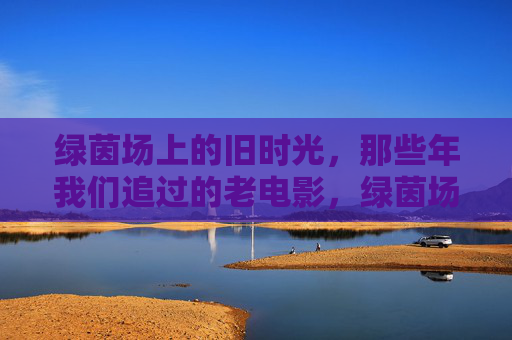 绿茵场上的旧时光,那些年我们追过的老电影,绿茵场与老电影的旧时光 绿茵场上的旧时光,那些年我们追过的老电影,绿茵场与老电影的旧时光