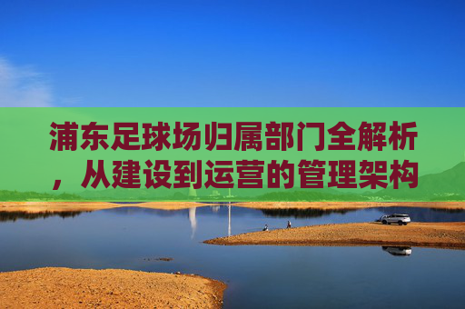浦东足球场归属部门全解析，从建设到运营的管理架构，浦东足球场归属部门与管理架构全解析